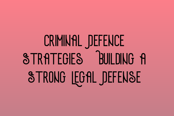 Criminal Defence Strategies: Building a Strong Legal Defense