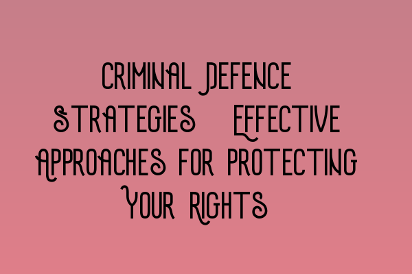 Criminal Defence Strategies: Effective Approaches for Protecting Your Rights