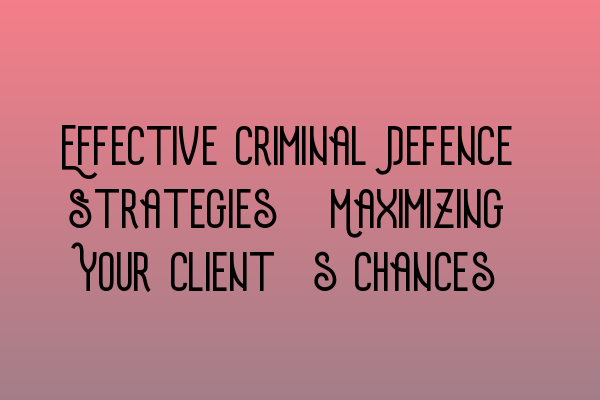 Effective Criminal Defence Strategies: Maximizing Your Client’s Chances