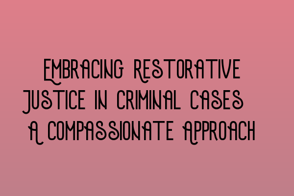 Embracing Restorative Justice in Criminal Cases: A Compassionate Approach