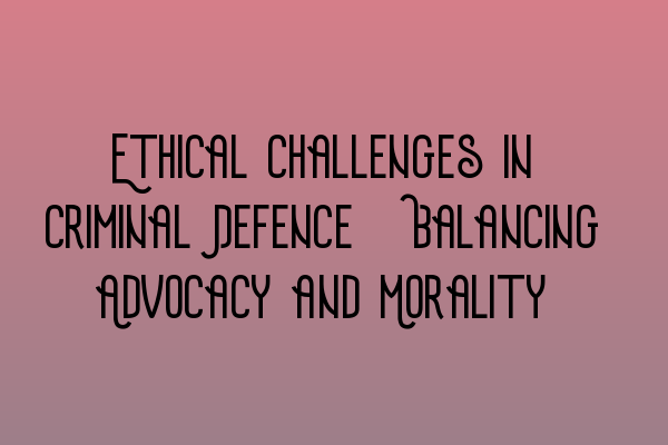 Ethical Challenges in Criminal Defence: Balancing Advocacy and Morality