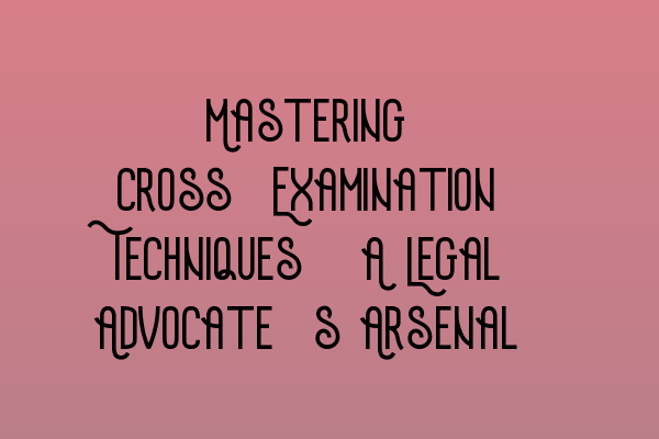 Mastering Cross-Examination Techniques: A Legal Advocate’s Arsenal