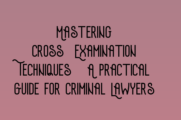 Mastering Cross-Examination Techniques: A Practical Guide for Criminal Lawyers