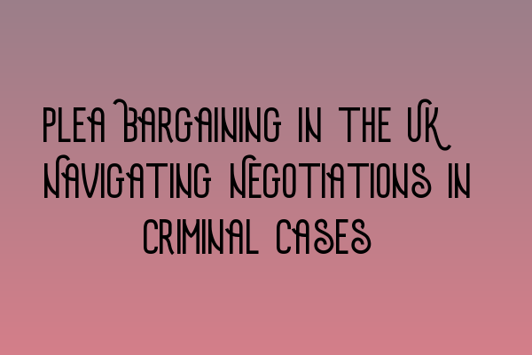 Plea Bargaining in the UK: Navigating Negotiations in Criminal Cases