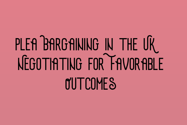 Plea Bargaining in the UK: Negotiating for Favorable Outcomes