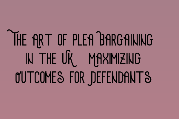 The Art of Plea Bargaining in the UK: Maximizing Outcomes for Defendants