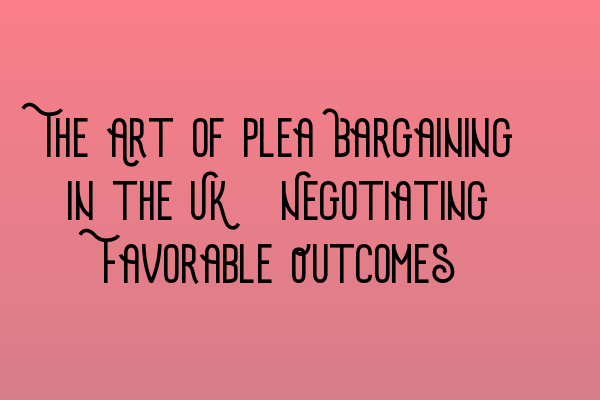 The Art of Plea Bargaining in the UK: Negotiating Favorable Outcomes