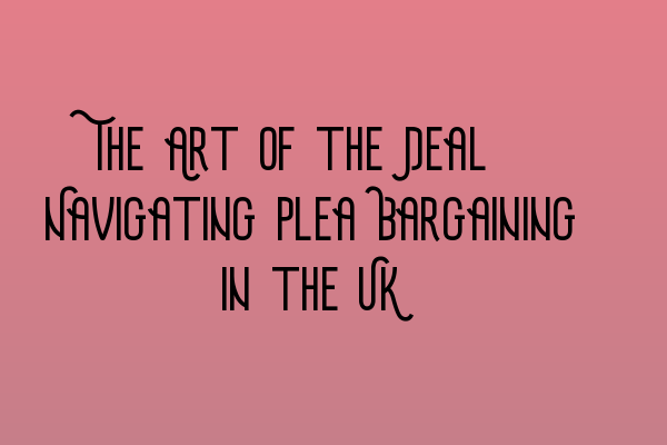 The Art of the Deal: Navigating Plea Bargaining in the UK