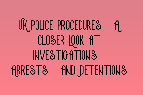 UK Police Procedures: A Closer Look at Investigations, Arrests, and Detentions