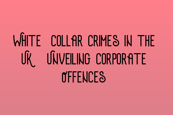 White-Collar Crimes in the UK: Unveiling Corporate Offences