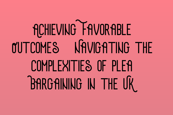 Achieving Favorable Outcomes: Navigating the Complexities of Plea Bargaining in the UK