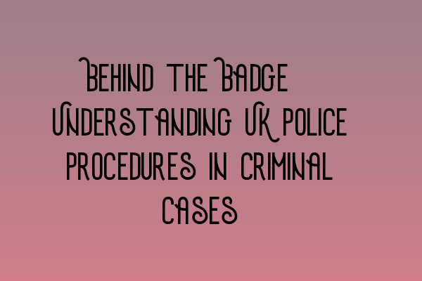 Behind the Badge: Understanding UK Police Procedures in Criminal Cases