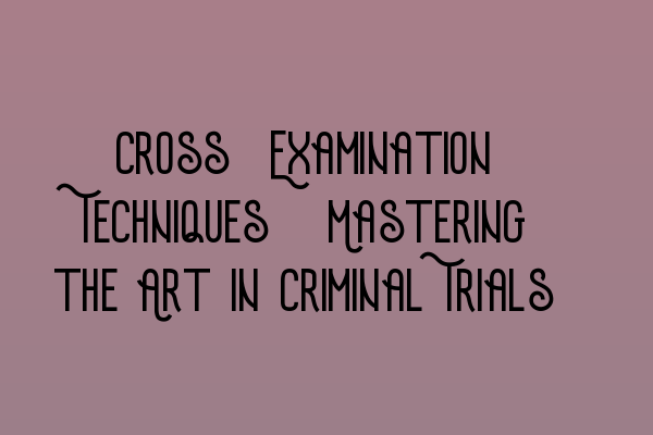 Cross-Examination Techniques: Mastering the Art in Criminal Trials