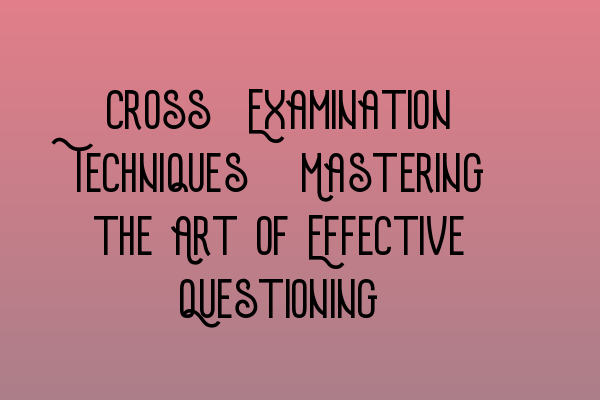 Cross-Examination Techniques: Mastering the Art of Effective Questioning