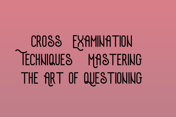 Cross-Examination Techniques: Mastering the Art of Questioning