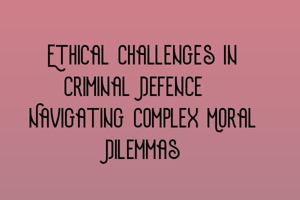 Ethical Challenges in Criminal Defence: Navigating Complex Moral Dilemmas