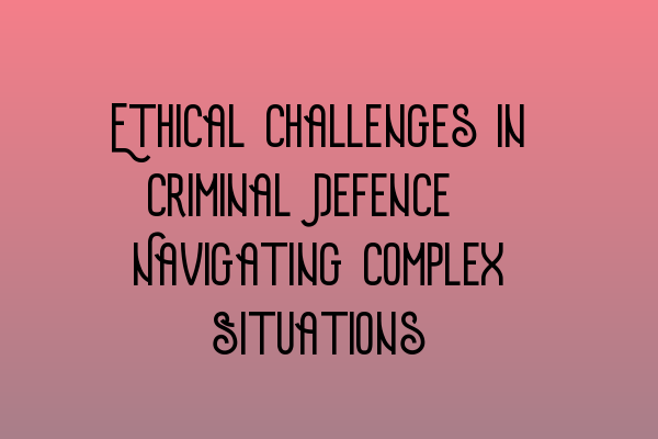 Ethical Challenges in Criminal Defence: Navigating Complex Situations