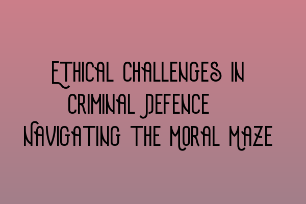 Ethical Challenges in Criminal Defence: Navigating the Moral Maze