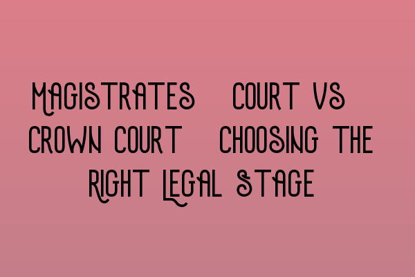 Magistrates’ Court vs. Crown Court: Choosing the Right Legal Stage