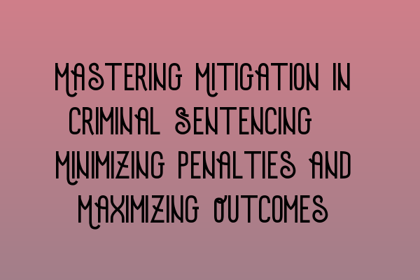 Mastering Mitigation in Criminal Sentencing: Minimizing Penalties and Maximizing Outcomes