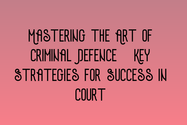 Mastering the Art of Criminal Defence: Key Strategies for Success in Court