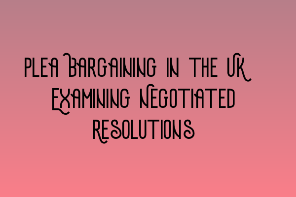 Plea Bargaining in the UK: Examining Negotiated Resolutions