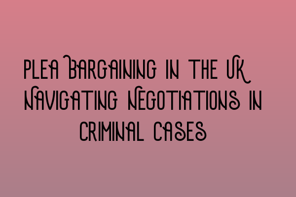 Plea Bargaining in the UK: Navigating Negotiations in Criminal Cases