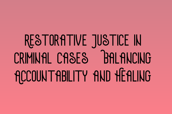 Restorative Justice in Criminal Cases: Balancing Accountability and Healing