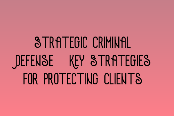 Strategic Criminal Defense: Key Strategies for Protecting Clients