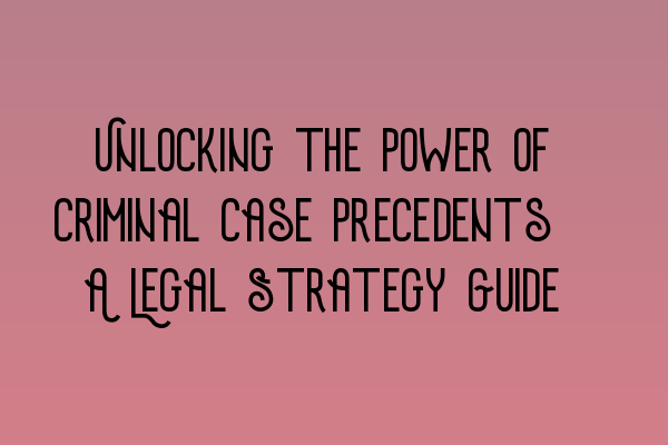 Unlocking the Power of Criminal Case Precedents: A Legal Strategy Guide