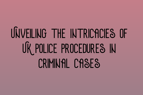 Unveiling the Intricacies of UK Police Procedures in Criminal Cases