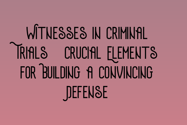 Witnesses in Criminal Trials: Crucial Elements for Building a Convincing Defense